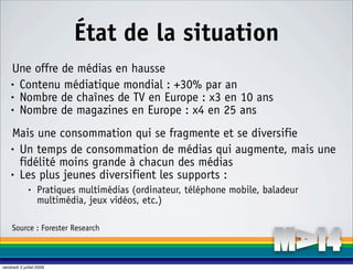 État de la situation
    Une offre de médias en hausse
    • Contenu médiatique mondial : +30% par an

    • Nombre de chaînes de TV en Europe : x3 en 10 ans

    • Nombre de magazines en Europe : x4 en 25 ans


    Mais une consommation qui se fragmente et se diversifie
    • Un temps de consommation de médias qui augmente, mais une

      fidélité moins grande à chacun des médias
    • Les plus jeunes diversifient les supports :

              •    Pratiques multimédias (ordinateur, téléphone mobile, baladeur
                   multimédia, jeux vidéos, etc.)

     Source : Forester Research



vendredi 3 juillet 2009
 
