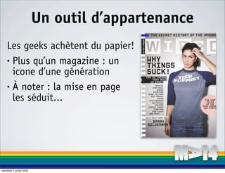 Un outil d’appartenance
    Les geeks achètent du papier!
    • Plus qu’un magazine : un

      icone d’une génération
    • À noter : la mise en page

      les séduit...




vendredi 3 juillet 2009
 
