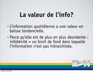 La valeur de l’info?
              • L’information quotidienne a une valeur en
                baisse tendancielle.
              • Parce qu’elle est de plus en plus abondante :

                infobésité = un bruit de fond dans laquelle
                l’information n’est pas hiérarchisée.




vendredi 3 juillet 2009
 