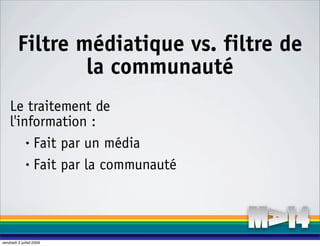 Filtre médiatique vs. filtre de
                 la communauté
    Le traitement de
    l'information :
        • Fait par un média

        • Fait par la communauté




vendredi 3 juillet 2009
 