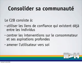 Consolider sa communauté
         Le C2B consiste à:
         • utiliser les liens de confiance qui existent déjà

           entre les individus
         • centrer les interventions sur le consommateur

           et ses aspirations profondes
         • amener l'utilisateur vers soi




vendredi 3 juillet 2009
 