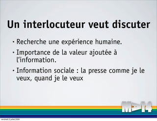 Un interlocuteur veut discuter
              • Recherche une expérience humaine.
              • Importance de la valeur ajoutée à

                l’information.
              • Information sociale : la presse comme je le

                veux, quand je le veux




vendredi 3 juillet 2009
 