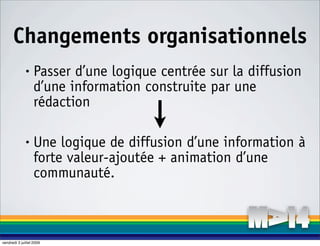 Changements organisationnels
              •    Passer d’une logique centrée sur la diffusion
                   d’une information construite par une
                   rédaction

              •    Une logique de diffusion d’une information à
                   forte valeur-ajoutée + animation d’une
                   communauté.



vendredi 3 juillet 2009
 