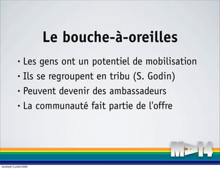Le bouche-à-oreilles
              • Les gens ont un potentiel de mobilisation
              • Ils se regroupent en tribu (S. Godin)

              • Peuvent devenir des ambassadeurs

              • La communauté fait partie de l'offre




vendredi 3 juillet 2009
 