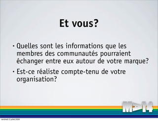 Et vous?
              • Quelles sont les informations que les
                membres des communautés pourraient
                échanger entre eux autour de votre marque?
              • Est-ce réaliste compte-tenu de votre

                organisation?




vendredi 3 juillet 2009
 