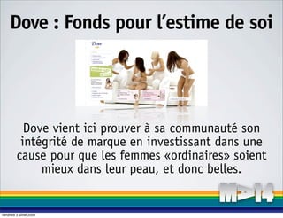 Dove : Fonds pour l’estime de soi




            Dove vient ici prouver à sa communauté son
           intégrité de marque en investissant dans une
          cause pour que les femmes «ordinaires» soient
               mieux dans leur peau, et donc belles.


vendredi 3 juillet 2009
 
