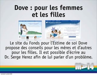 Dove : pour les femmes
                                et les filles



          Le site du Fonds pour l’Estime de soi Dove
       propose des conseils pour les mères et d’autres
           pour les filles. Il est possible d’écrire au
       Dr. Serge Herez afin de lui parler d’un problème.


vendredi 3 juillet 2009
 
