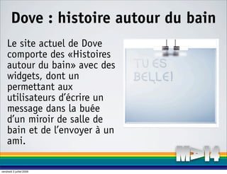 Dove : histoire autour du bain
    Le site actuel de Dove
    comporte des «Histoires
    autour du bain» avec des
    widgets, dont un
    permettant aux
    utilisateurs d’écrire un
    message dans la buée
    d’un miroir de salle de
    bain et de l’envoyer à un
    ami.

vendredi 3 juillet 2009
 