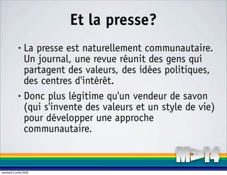 Et la presse?
              • La presse est naturellement communautaire.
                Un journal, une revue réunit des gens qui
                partagent des valeurs, des idées politiques,
                des centres d'intérêt.
              • Donc plus légitime qu'un vendeur de savon

                (qui s'invente des valeurs et un style de vie)
                pour développer une approche
                communautaire.


vendredi 3 juillet 2009
 