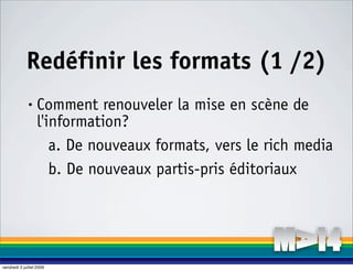 Redéfinir les formats (1 /2)
              •    Comment renouveler la mise en scène de
                   l'information?
                      a. De nouveaux formats, vers le rich media
                      b. De nouveaux partis-pris éditoriaux




vendredi 3 juillet 2009
 
