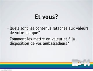 Et vous?
              • Quels sont les contenus ratachés aux valeurs
                de votre marque?
              • Comment les mettre en valeur et à la

                disposition de vos ambassadeurs?




vendredi 3 juillet 2009
 
