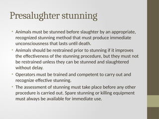 Presalughter stunning
• Animals must be stunned before slaughter by an appropriate,
recognized stunning method that must produce immediate
unconsciousness that lasts until death.
• Animals should be restrained prior to stunning if it improves
the effectiveness of the stunning procedure, but they must not
be restrained unless they can be stunned and slaughtered
without delay.
• Operators must be trained and competent to carry out and
recognize effective stunning.
• The assessment of stunning must take place before any other
procedure is carried out. Spare stunning or killing equipment
must always be available for immediate use.
 