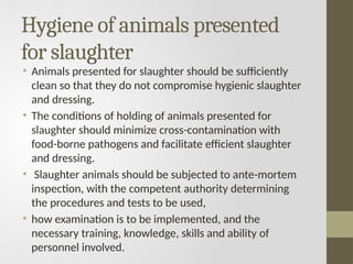 Hygiene of animals presented
for slaughter
• Animals presented for slaughter should be sufficiently
clean so that they do not compromise hygienic slaughter
and dressing.
• The conditions of holding of animals presented for
slaughter should minimize cross-contamination with
food-borne pathogens and facilitate efficient slaughter
and dressing.
• Slaughter animals should be subjected to ante-mortem
inspection, with the competent authority determining
the procedures and tests to be used,
• how examination is to be implemented, and the
necessary training, knowledge, skills and ability of
personnel involved.
 
