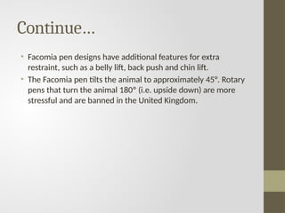 Continue…
• Facomia pen designs have additional features for extra
restraint, such as a belly lift, back push and chin lift.
• The Facomia pen tilts the animal to approximately 45°. Rotary
pens that turn the animal 180º (i.e. upside down) are more
stressful and are banned in the United Kingdom.
 