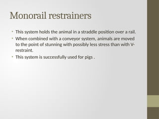 Monorail restrainers
• This system holds the animal in a straddle position over a rail.
• When combined with a conveyor system, animals are moved
to the point of stunning with possibly less stress than with V-
restraint.
• This system is successfully used for pigs .
 