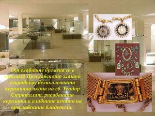 От славните времена се е запазило Преславското златно съкровище, великолепната керамична икона на св. Теодор Стратилат, рисуваната керамика и оловните печати на преславските владетели.  