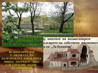 В  Преслав  е живял и творил  Черноризец Храбър , описал борбата  срещу  опитите  на  византийците  да отрекат  правото  на българите на  собствена  писменост в творбата си  „За буквите” . ВЕЛИКИ ПРЕСЛАВ  Е  ЛЮЛКАТА  НА БЪЛГАРСКАТА  КНИЖНИНА,  ЧИИТО  ТВОРБИ И  ДНЕС  СЛЕД ВЕКОВЕ,  БУДЯТ  ВЪЗХИЩЕНИЕ. 