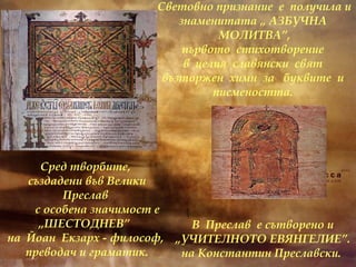 Сред творбите, създадени във Велики Преслав с особена значимост е „ШЕСТОДНЕВ”  на  Йоан  Екзарх - философ, преводач и граматик. В  Преслав  е сътворено и „УЧИТЕЛНОТО ЕВЯНГЕЛИЕ”. на Константин Преславски.   Световно признание  е  получила и знаменитата „ АЗБУЧНА  МОЛИТВА”, първото  стихотворение  в  целия  славянски  свят  възторжен  химн  за  буквите  и  писмеността.  