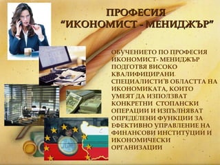 ПРОФЕСИЯ  “ ИКОНОМИСТ - МЕНИДЖЪР ” ОБУЧЕНИЕТО ПО ПРОФЕСИЯ  ИКОНОМИСТ- МЕНИДЖЪР ПОДГОТВЯ ВИСОКО КВАЛИФИЦИРАНИ СПЕЦИАЛИСТИ В ОБЛАСТТА НА ИКОНОМИКАТА, КОИТО УМЕЯТ ДА ИЗПОЛЗВАТ КОНКРЕТНИ  СТОПАНСКИ ОПЕРАЦИИ И ИЗПЪЛНЯВАТ ОПРЕДЕЛЕНИ ФУНКЦИИ ЗА ЕФЕКТИВНО УПРАВЛЕНИЕ НА ФИНАНСОВИ ИНСТИТУЦИИ И ИКОНОМИЧЕСКИ ОРГАНИЗАЦИИ 