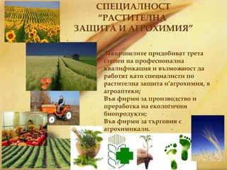 СПЕЦИАЛНОСТ “ РАСТИТЕЛНА  ЗАЩИТА И АГРОХИМИЯ ” Завършилите придобиват трета степен на професионална квалификация и възможност да работят като специалисти по растителна защита и агрохимия, в агроаптеки; Във фирми за производство и преработка на екологични биопродукти; Във фирми за търговия с агрохимикали. 