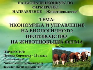 ТЕМА: ИКОНОМИКА И УПРАВЛЕНИЕ НА БИОЛОГИЧНОТО ПРОИЗВОДСТВО  НА ЖИВОТНОВЪДНА ФЕРМА НАЦИОНАЛЕН КОНКУРС ПО ФЕРМЕРСТВО НАПРАВЛЕНИЕ  “Животновъдство” ИЗРАБОТИЛ: Петина Кирилова – 12 а клас Специалност  “ икономист - мениджър в  земеделското стопанство” 