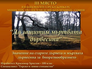 Значение на старите дървета и мъртвата дървесина за  биоразнообразието  “ Да защитим мъртвата дървесина” Изработил: Красимир Христов – 10б клас Специалност ”Горско и ловно стопанство” ІІІ МЯСТО  В НАЦИОНАЛЕН ГОРСКИ КОНКУРС МИНИСТЕРСТВО НА ЗЕМЕДЕЛИЕТО И ХРАНИТЕ - СОФИЯ 