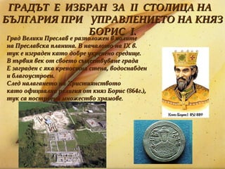 ГРАДЪТ  Е  ИЗБРАН  ЗА  II  СТОЛИЦА НА  БЪЛГАРИЯ ПРИ  УПРАВЛЕНИЕТО НА КНЯЗ БОРИС  I . Град Велики Преслав е разположен в полите на Преславска планина. В началото на IХ в.  тук е изграден като добре укрепено средище.  В първия век от своето съществуване града  Е заграден с яка крепостна стена, водоснабден  и благоустроен.  След налагането на Християнството  като официална религия от княз Борис (864г.),  тук са построени множество храмове .   