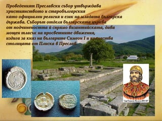 Проведеният Преславски събор утвърждава християнството и старобългарския  като официални религия и език на младата българска държава. Съборът отделя българската църква  от подчинеността й спрямо византийската, дава мощен тласък на просветните движения,  издига за княз на българите Симеон I и премества столицата от Плиска в Преслав. 