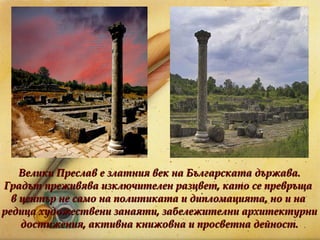 Велики Преслав е златния век на Българската държава. Градът преживява изключителен разцвет, като се превръща  в център не само на политиката и дипломацията, но и на  редица художествени занаяти, забележителни архитектурни достижения, активна книжовна и просветна дейност. 
