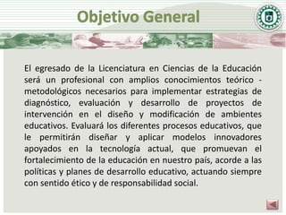 El egresado de la Licenciatura en Ciencias de la Educación
será un profesional con amplios conocimientos teórico -
metodológicos necesarios para implementar estrategias de
diagnóstico, evaluación y desarrollo de proyectos de
intervención en el diseño y modificación de ambientes
educativos. Evaluará los diferentes procesos educativos, que
le permitirán diseñar y aplicar modelos innovadores
apoyados en la tecnología actual, que promuevan el
fortalecimiento de la educación en nuestro país, acorde a las
políticas y planes de desarrollo educativo, actuando siempre
con sentido ético y de responsabilidad social.
 