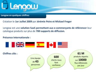 Lengow en quelques chiffres

 Création le 1er Juillet 2009 par Jérémie Peiro et Mickael Froger

 Lengow est une solution SaaS permettant aux e-commerçants de référencer leur
 catalogue produits sur plus de 700 supports de diffusion.

 Présence Internationale :




 Chiffres clés :                                                        61 M
                              Une équipe        600                 produits répartis
                                             clients nous             sur 10000
                               de 43             font                flux référencés
                              personnes       confiance                  par jour
 