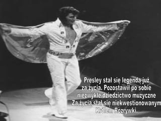 Presley stał się legendą już  za życia. Pozostawił po sobie niezwykłe dziedzictwo muzyczne Za życia stał się niekwestionowanym  Królem Rozrywki.  