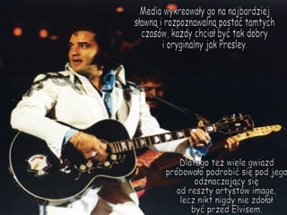 Media wykreowały go na najbardziej sławną i rozpoznawalną postać tamtych czasów, każdy chciał być tak dobry i oryginalny jak Presley. Dlatego też wiele gwiazd  próbowało podrobić się pod jego  odznaczający się  od reszty artystów image, lecz nikt nigdy nie zdołał być przed Elvisem. 