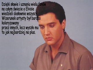 Dzięki sławie i uznaniu wielu fanów na całym świecie o Elvisie wiedzieli dosłownie wszyscy. Wizerunek artysty był bardzo  koloryzowany przez innych, lecz wyszło mu to jak najbardziej na plus. 