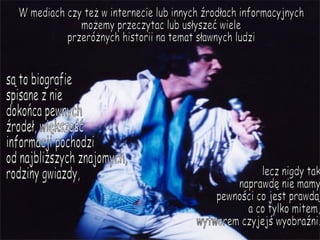 W mediach czy też w internecie lub innych źrodłach informacyjnych możemy przeczytac lub usłyszeć wiele przeróżnych historii na temat sławnych ludzi są to biografie  spisane z nie dokońca pewnych  źrodeł, większość  informacji pochodzi  od najbliższych znajomych, rodziny gwiazdy,  lecz nigdy tak  naprawdę nie mamy pewności co jest prawdą a co tylko mitem, wytworem czyjejś wyobraźni. 