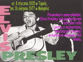 ur. 8 stycznia 1935 w Tupelo, zm. 16 sierpnia 1977 w Memphis Piosenkarz amerykański,  Elvis Presley był prekursorem  rock and rolla  i jedną z najbardziej znaczących postaci  w kulturze masowej XX wieku. 