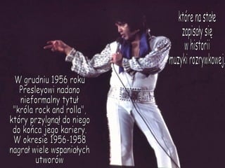 W grudniu 1956 roku Presleyowi nadano  nieformalny tytuł  "króla rock and rolla",  który przylgnął do niego do końca jego kariery. W okresie 1956-1958  nagrał wiele wspaniałych utworów które na stałe  zapisały się  w historii  muzyki rozrywkowej. 