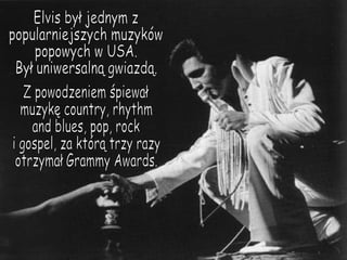 Elvis był jednym z  popularniejszych muzyków popowych w USA. Był uniwersalną gwiazdą. Z powodzeniem śpiewał  muzykę country, rhythm and blues, pop, rock i gospel, za którą trzy razy otrzymał Grammy Awards. 