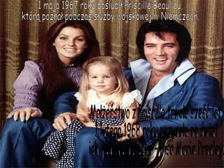 1 maja 1967 roku poślubił Priscillę Beaulieu, którą poznał podczas służby wojskowej w Niemczech. Małżeństwo z Priscillą trwało sześć lat. 1 lutego 1968 roku przyszło na świat ich jedyne dziecko – Lisa Marie Presley. 