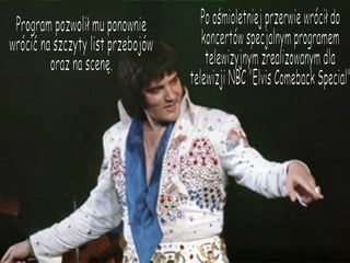 Po ośmioletniej przerwie wrócił do koncertów specjalnym programem telewizyjnym zrealizowanym dla telewizji NBC "Elvis Comeback Special" Program pozwolił mu ponownie wrócić na szczyty list przebojów oraz na scenę. 