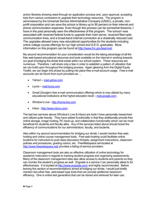 and/or libraries showing need through an application process and, upon approval, accepting
bids from various contractors to upgrade their technology resources. The program is
administered by the Universal Service Administrative Company (USAC), a private, non-
profit corporation and can save the school or library up to 90 percent on their internet and
phone communication expenses. Even though this process can be somewhat tiresome, I
have in the past personally seen the effectiveness of this program. The school I was
associated with received federal funds to upgrade their main server, received fiber-optic
communication lines, and a broad-band internet connection at a drastically reduced cost.
The upgrades allowed many new educational opportunities for the students including
online college course offerings for our high school and G.E.D. graduates. More
information on this program can be found at http://www.fcc.gov/learnnet .

My second recommendation for your consideration would be the taking advantage of all the
free web-based educational resources and tools available on the internet in working towards
our goal of bridging the divide that exists within our school system. These resources are
numerous. Therefore, I will share only a few in order to establish a pattern of utilization that
we can build upon throughout the bridging process. Again gleaning from the Digital Equity
Toolkit, we can begin this phase by putting into place free e-mail account usage. Free e-mail
accounts can be found from such providers as …

       Yahoo! – mail.yahoo.com

       Lycos – mail.lycos.com

       Gmail (Google’s free e-mail communication offering) which is now utilized by many
        educational institutions at the higher-education level – mail.google.com .

       Window’s Live - http://home.live.com

       Inbox - http://www.inbox.com/ .

The last two services above (Window’s Live & Inbox) are tools I have personally researched
and utilized quite heavily. They have added functionality in that they additionally provide free
online storage, image hosting, PC back-up, and collaboration functionality which can be most
beneficial for students and faculty alike. Any of the services listed above should boost the
efficiency of communications for our administrators, faculty, and students.

Also within my second recommendation for bridging our divide, I would mention free web-
hosting and online course management tools. Free web-hosting could facilitate online
locations for instructors to post class discussion threads, assignment instructions, classroom
policies and procedures, grading rubrics, etc. FreeWebspace.net located at
http://www.freewebspace.net/ provides a listing of service providers.

Classroom management tools are also an effective utilization of online technology for
academic instructors in regards to tracking student progress and organizing assessments.
Many of the classroom management sites also allow access to students and parents so they
can monitor the student’s progress as well. Engrade is a service I can personally attest to for
effectiveness. It is located at http://www.engrade.com/ and highly recommended. Before
leaving this section of recommendations aimed at bridging our divide, I would just briefly
mention two other free, web-based type tools that can provide additional classroom
efficiency. One is online test generators that can be stored and retrieved for later use;


 Page 3
 
