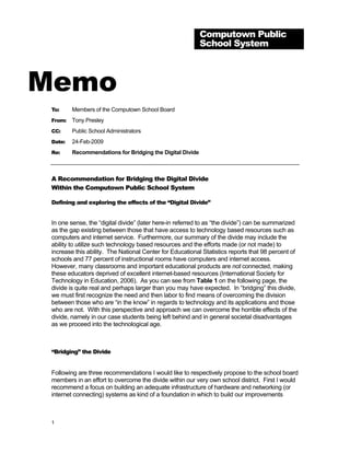 Computown Public
                                                           School System



Memo
 To:     Members of the Computown School Board
 From:   Tony Presley
 CC:     Public School Administrators
 Date:   24-Feb-2009
 Re:     Recommendations for Bridging the Digital Divide



 A Recommendation for Bridging the Digital Divide
 Within the Computown Public School System

 Defining and exploring the effects of the “Digital Divide”


 In one sense, the “digital divide” (later here-in referred to as “the divide”) can be summarized
 as the gap existing between those that have access to technology based resources such as
 computers and internet service. Furthermore, our summary of the divide may include the
 ability to utilize such technology based resources and the efforts made (or not made) to
 increase this ability. The National Center for Educational Statistics reports that 98 percent of
 schools and 77 percent of instructional rooms have computers and internet access.
 However, many classrooms and important educational products are not connected, making
 these educators deprived of excellent internet-based resources (International Society for
 Technology in Education, 2006). As you can see from Table 1 on the following page, the
 divide is quite real and perhaps larger than you may have expected. In “bridging” this divide,
 we must first recognize the need and then labor to find means of overcoming the division
 between those who are “in the know” in regards to technology and its applications and those
 who are not. With this perspective and approach we can overcome the horrible effects of the
 divide, namely in our case students being left behind and in general societal disadvantages
 as we proceed into the technological age.



 “Bridging” the Divide


 Following are three recommendations I would like to respectively propose to the school board
 members in an effort to overcome the divide within our very own school district. First I would
 recommend a focus on building an adequate infrastructure of hardware and networking (or
 internet connecting) systems as kind of a foundation in which to build our improvements



 1
 