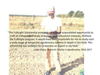 “The Fulbright Scholarship provided me with an unparalleled opportunity to
craft an independent study to pursue my professional interests. Without
the Fulbright program, it would have been impossible for me to study such
a wide range of temperate agroforestry systems in depth in the field. This
scholarship has enabled me to become an expert in my field.”
Julius Pasay, Research Scholar in Agroforestry, 2016-2017
 