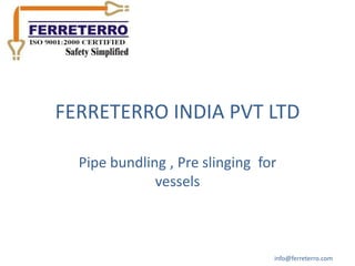 FERRETERRO INDIA PVT LTD

  Pipe bundling , Pre slinging for
              vessels



                                 info@ferreterro.com
 