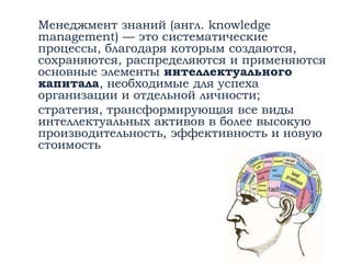 Менеджмент знаний (англ. knowledge
management) — это систематические
процессы, благодаря которым создаются,
сохраняются, распределяются и применяются
основные элементы интеллектуального
капитала, необходимые для успеха
организации и отдельной личности;
стратегия, трансформирующая все виды
интеллектуальных активов в более высокую
производительность, эффективность и новую
стоимость
 