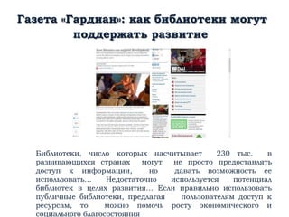 Газета «Гардиан»: как библиотеки могут
поддержать развитие
Библиотеки, число которых насчитывает 230 тыс. в
развивающихся странах могут не просто предоставлять
доступ к информации, но давать возможность ее
использовать… Недостаточно используется потенциал
библиотек в целях развития… Если правильно использовать
публичные библиотеки, предлагая пользователям доступ к
ресурсам, то можно помочь росту экономического и
социального благосостояния
 