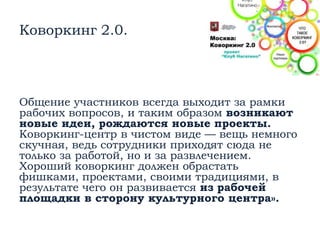 Коворкинг 2.0.
Общение участников всегда выходит за рамки
рабочих вопросов, и таким образом возникают
новые идеи, рождаются новые проекты.
Коворкинг-центр в чистом виде — вещь немного
скучная, ведь сотрудники приходят сюда не
только за работой, но и за развлечением.
Хороший коворкинг должен обрастать
фишками, проектами, своими традициями, в
результате чего он развивается из рабочей
площадки в сторону культурного центра».
 