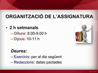 ORGANITZACIÓ DE L’ASSIGNATURA
• 2 h setmanals
– Dilluns: 8.00-9.00 h
– Dijous: 10-11 h
Deures:
– Exercicis: per al dia següent
– Redaccions: dates pactades
 