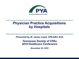 Physician Practice Acquisitions  by Hospitals  Presented by W. James Lloyd, CPA/ABV, ASA Tennessee Society of CPAs 2010 Healthcare Conference November 30, 2010 