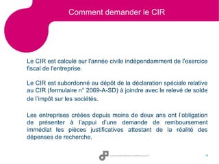 Comment demander le CIR

Le CIR est calculé sur l'année civile indépendamment de l'exercice
fiscal de l'entreprise.
Le CIR est subordonné au dépôt de la déclaration spéciale relative
au CIR (formulaire n° 2069-A-SD) à joindre avec le relevé de solde
de l’impôt sur les sociétés.
Les entreprises créées depuis moins de deux ans ont l’obligation
de présenter à l’appui d’une demande de remboursement
immédiat les pièces justificatives attestant de la réalité des
dépenses de recherche.
38

 